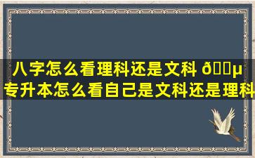 八字怎么看理科还是文科 🌵 （专升本怎么看自己是文科还是理科）